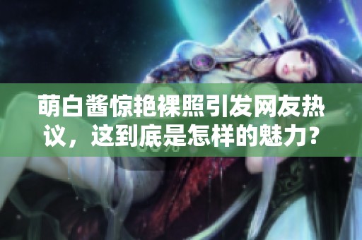 萌白酱惊艳裸照引发网友热议，这到底是怎样的魅力？