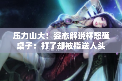 压力山大！姿态解说杯怒砸桌子：打了却被指送人头