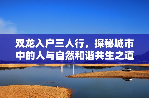 双龙入户三人行，探秘城市中的人与自然和谐共生之道