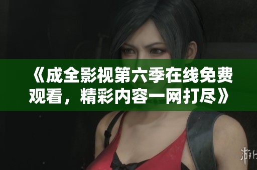 《成全影视第六季在线免费观看，精彩内容一网打尽》