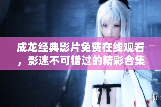 成龙经典影片免费在线观看，影迷不可错过的精彩合集