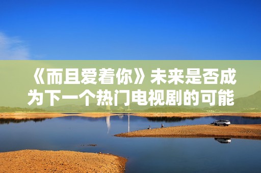 《而且爱着你》未来是否成为下一个热门电视剧的可能性分析