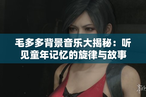 毛多多背景音乐大揭秘：听见童年记忆的旋律与故事
