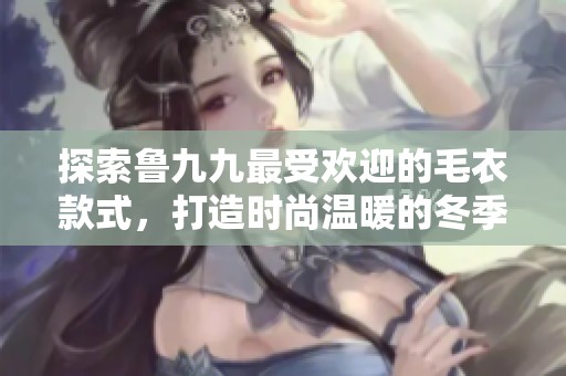 探索鲁九九最受欢迎的毛衣款式，打造时尚温暖的冬季服饰