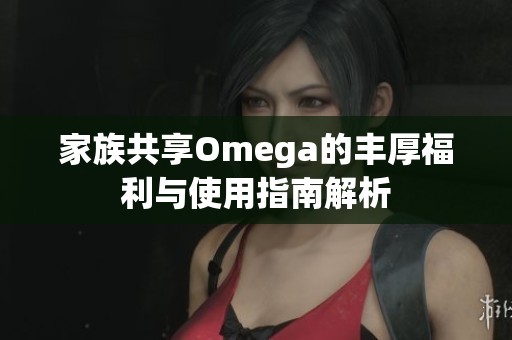家族共享Omega的丰厚福利与使用指南解析