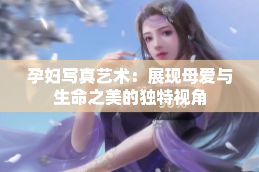 孕妇写真艺术：展现母爱与生命之美的独特视角