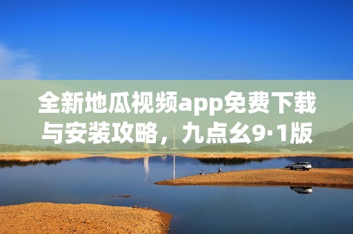 全新地瓜视频app免费下载与安装攻略，九点幺9·1版本解析