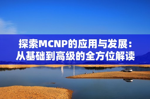 探索MCNP的应用与发展：从基础到高级的全方位解读