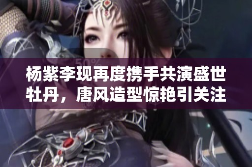 杨紫李现再度携手共演盛世牡丹，唐风造型惊艳引关注