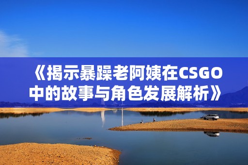 《揭示暴躁老阿姨在CSGO中的故事与角色发展解析》