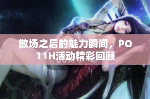 散场之后的魅力瞬间，PO11H活动精彩回顾