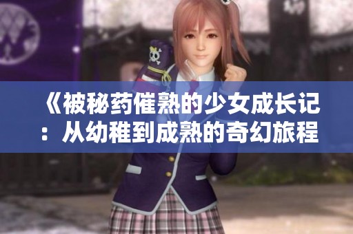 《被秘药催熟的少女成长记：从幼稚到成熟的奇幻旅程》