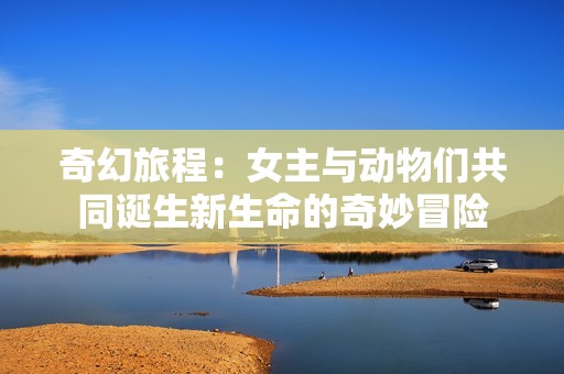奇幻旅程：女主与动物们共同诞生新生命的奇妙冒险