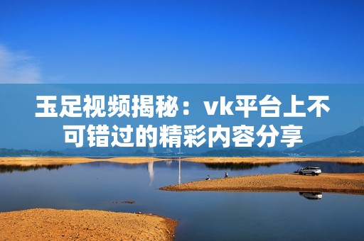 玉足视频揭秘：vk平台上不可错过的精彩内容分享