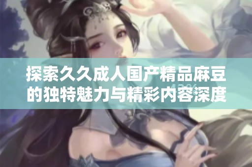 探索久久成人国产精品麻豆的独特魅力与精彩内容深度解析