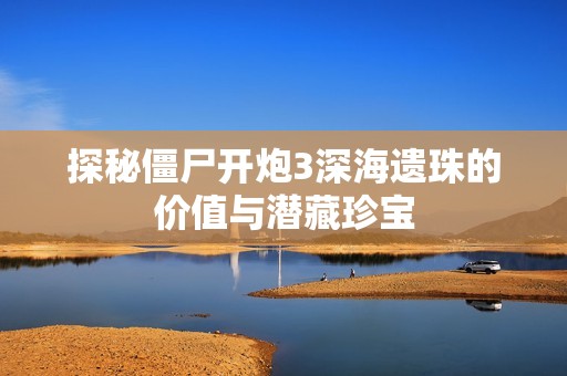 探秘僵尸开炮3深海遗珠的价值与潜藏珍宝