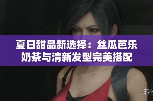 夏日甜品新选择：丝瓜芭乐奶茶与清新发型完美搭配
