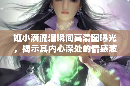 姬小满流泪瞬间高清图曝光，揭示其内心深处的情感波动