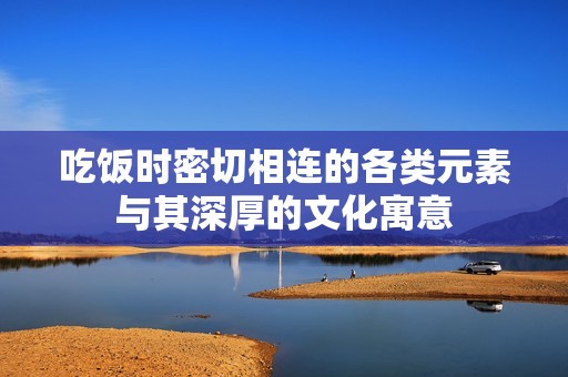吃饭时密切相连的各类元素与其深厚的文化寓意