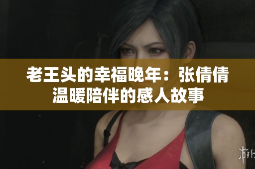 老王头的幸福晚年：张倩倩温暖陪伴的感人故事