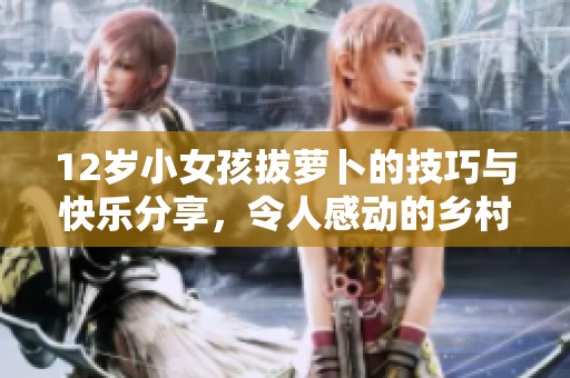 12岁小女孩拔萝卜的技巧与快乐分享，令人感动的乡村故事