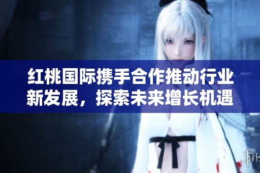 红桃国际携手合作推动行业新发展，探索未来增长机遇