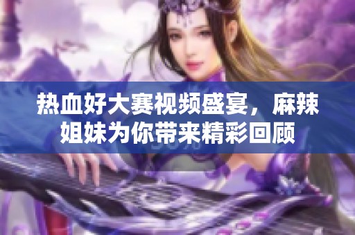热血好大赛视频盛宴，麻辣姐妹为你带来精彩回顾