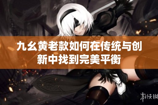 九幺黄老款如何在传统与创新中找到完美平衡