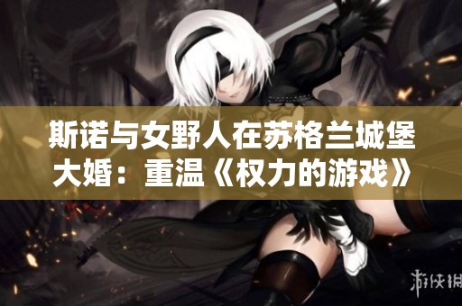 斯诺与女野人在苏格兰城堡大婚：重温《权力的游戏》的浪漫传奇
