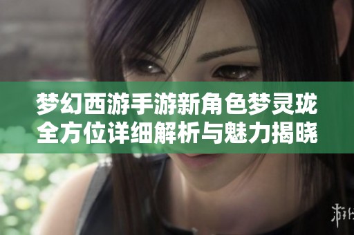 梦幻西游手游新角色梦灵珑全方位详细解析与魅力揭晓