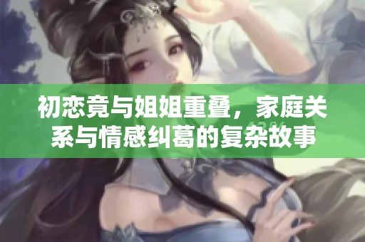 初恋竟与姐姐重叠，家庭关系与情感纠葛的复杂故事