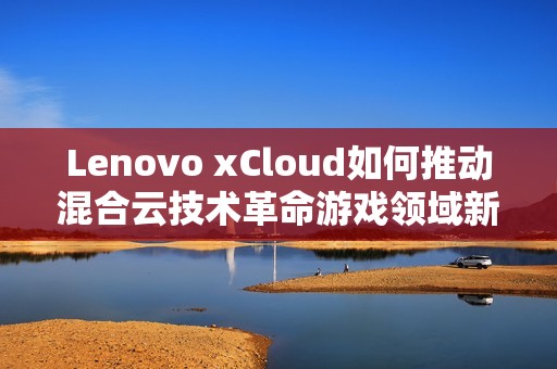 Lenovo xCloud如何推动混合云技术革命游戏领域新纪元