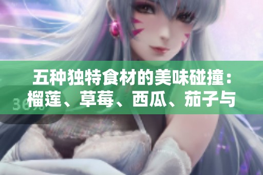 五种独特食材的美味碰撞：榴莲、草莓、西瓜、茄子与黄瓜的奇妙搭配