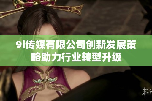 9i传媒有限公司创新发展策略助力行业转型升级