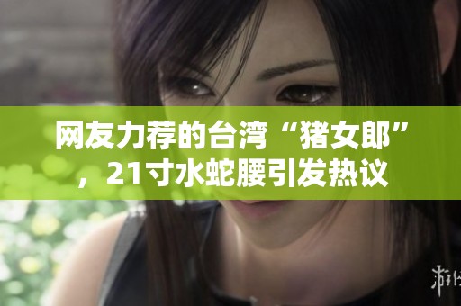 网友力荐的台湾“猪女郎”，21寸水蛇腰引发热议