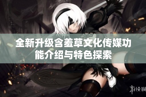 全新升级含羞草文化传媒功能介绍与特色探索
