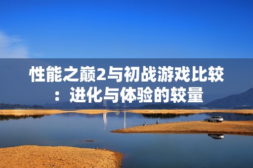 性能之巅2与初战游戏比较：进化与体验的较量