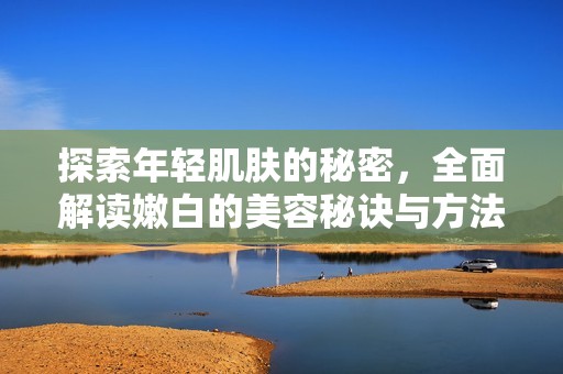 探索年轻肌肤的秘密，全面解读嫩白的美容秘诀与方法