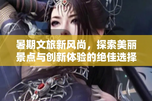 暑期文旅新风尚，探索美丽景点与创新体验的绝佳选择
