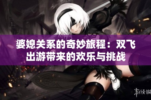 婆媳关系的奇妙旅程：双飞出游带来的欢乐与挑战