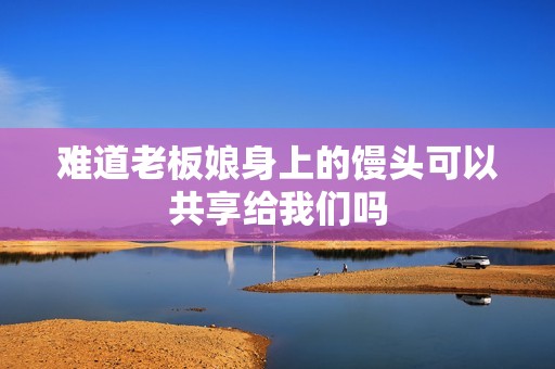 难道老板娘身上的馒头可以共享给我们吗