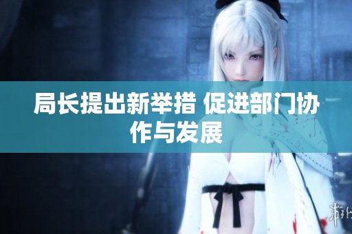 局长提出新举措 促进部门协作与发展