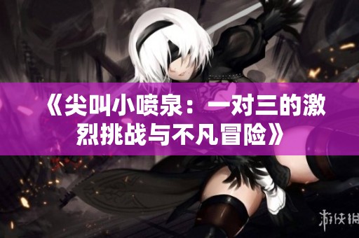 《尖叫小喷泉：一对三的激烈挑战与不凡冒险》