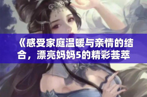 《感受家庭温暖与亲情的结合，漂亮妈妈5的精彩荟萃》