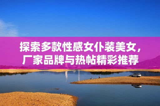 探索多款性感女仆装美女，厂家品牌与热帖精彩推荐