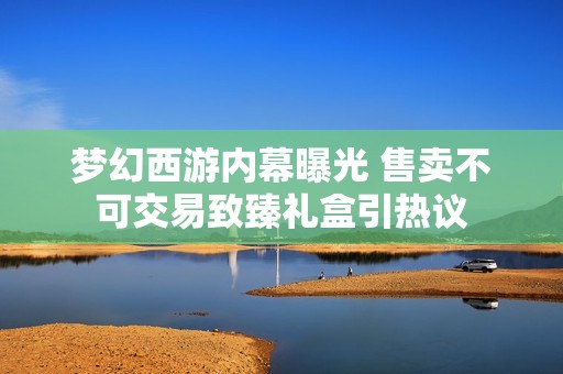 梦幻西游内幕曝光 售卖不可交易致臻礼盒引热议