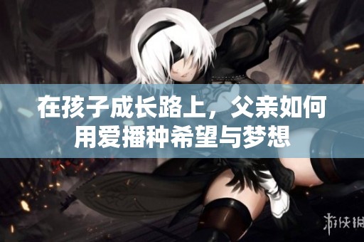 在孩子成长路上，父亲如何用爱播种希望与梦想
