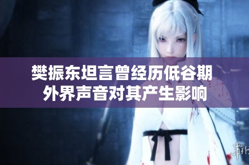 樊振东坦言曾经历低谷期 外界声音对其产生影响