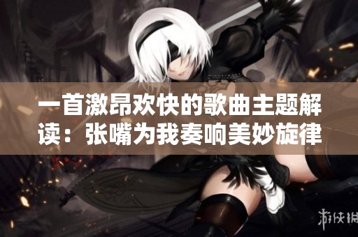 一首激昂欢快的歌曲主题解读：张嘴为我奏响美妙旋律