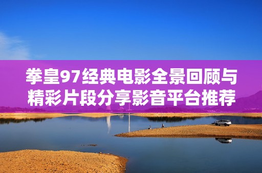 拳皇97经典电影全景回顾与精彩片段分享影音平台推荐